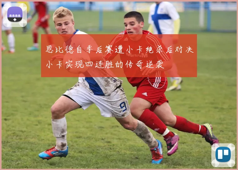 恩比德自季后赛遭小卡绝杀后对决小卡实现四连胜的传奇逆袭