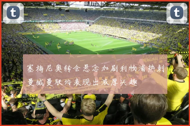 塞梅尼奥转会悬念加剧利物浦热刺曼城曼联均表现出浓厚兴趣