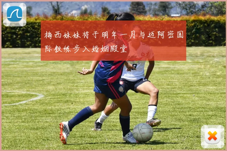 梅西妹妹将于明年一月与迈阿密国际教练步入婚姻殿堂