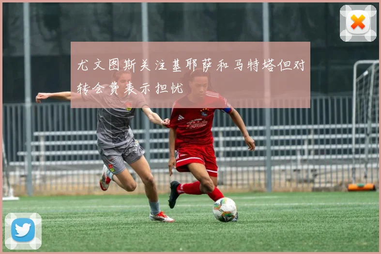尤文图斯关注基耶萨和马特塔但对转会费表示担忧
