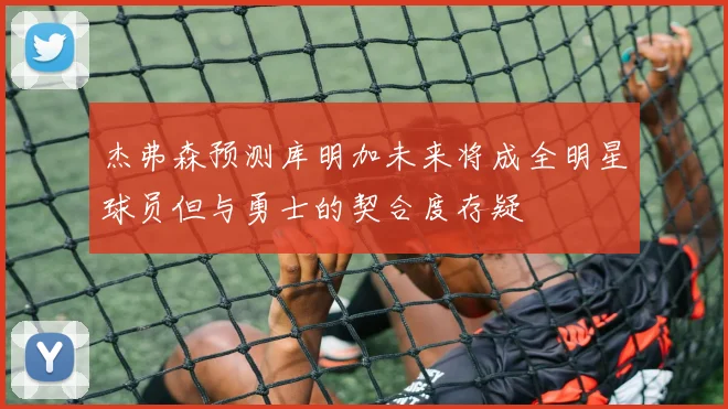 杰弗森预测库明加未来将成全明星球员但与勇士的契合度存疑