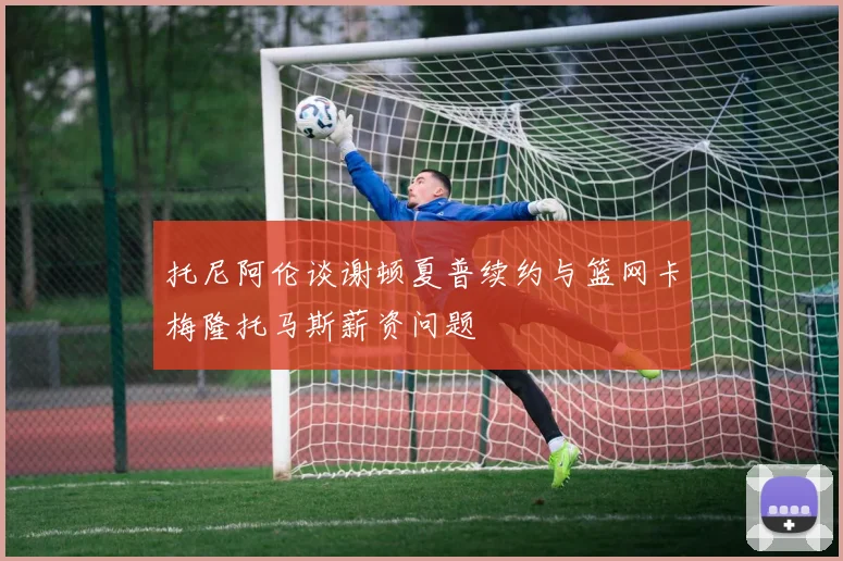 托尼阿伦谈谢顿夏普续约与篮网卡梅隆托马斯薪资问题