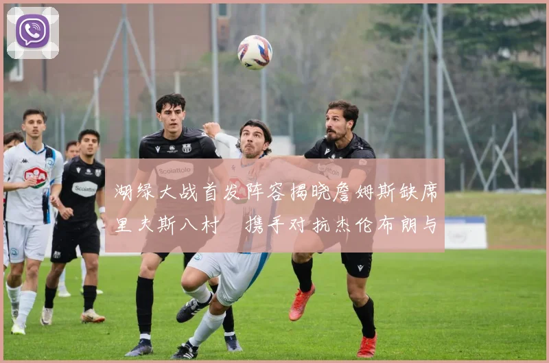 湖绿大战首发阵容揭晓詹姆斯缺席里夫斯八村塁携手对抗杰伦布朗与怀特