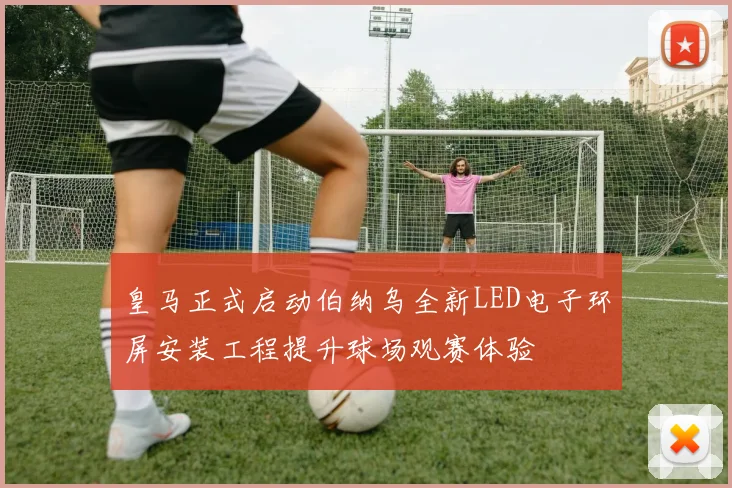 皇马正式启动伯纳乌全新LED电子环屏安装工程提升球场观赛体验
