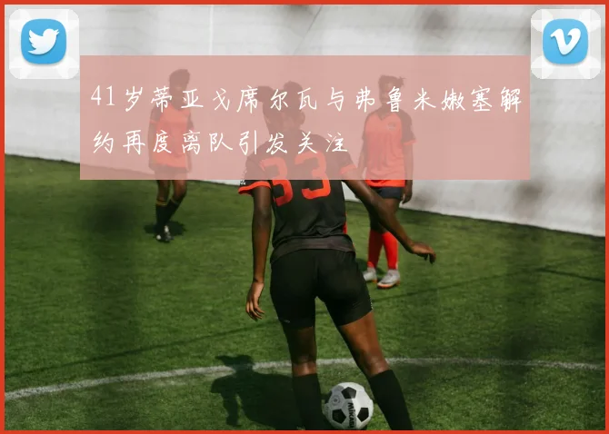 41岁蒂亚戈席尔瓦与弗鲁米嫩塞解约再度离队引发关注