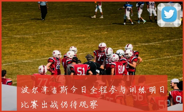 波尔津吉斯今日全程参与训练明日比赛出战仍待观察