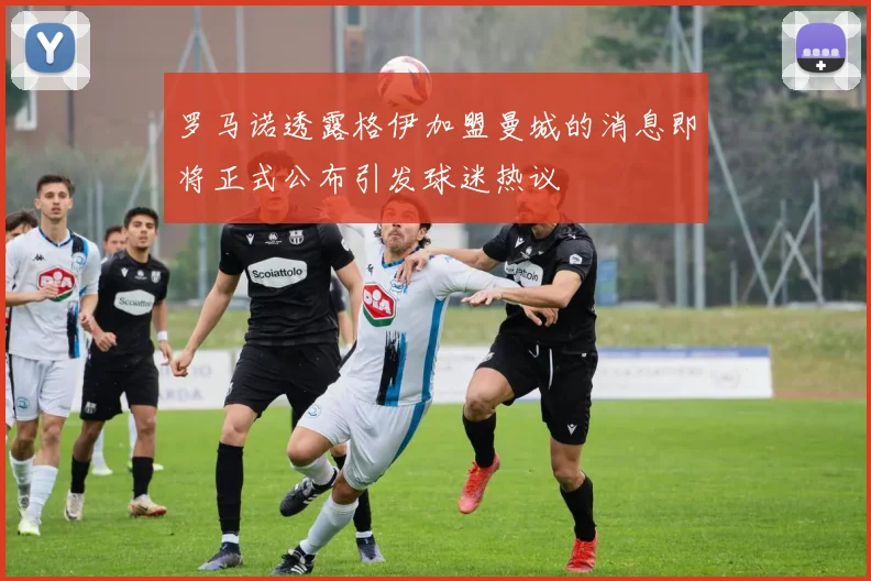 罗马诺透露格伊加盟曼城的消息即将正式公布引发球迷热议