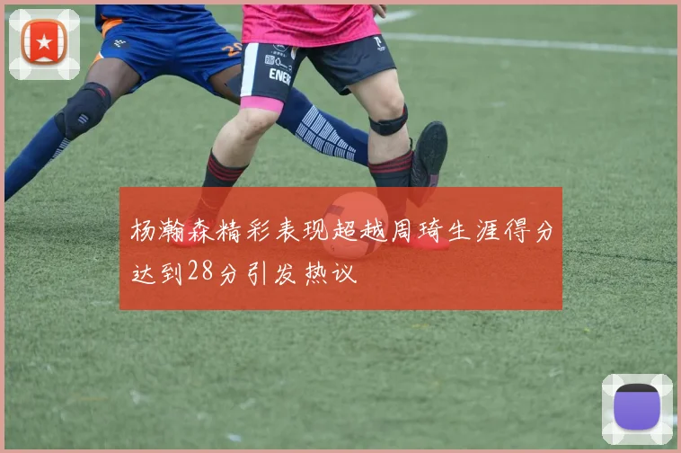 杨瀚森精彩表现超越周琦生涯得分达到28分引发热议