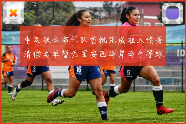中足联公布41队首批完成准入债务清偿名单暂无国安西海岸海牛等球队参与