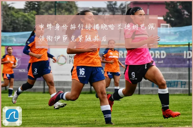 中锋身价排行榜揭晓哈兰德姆巴佩领衔伊萨克紧随其后