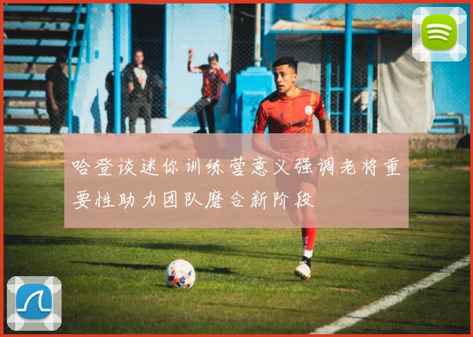 哈登谈迷你训练营意义强调老将重要性助力团队磨合新阶段