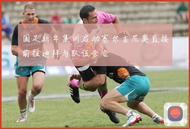 国足新年集训启动塞尔吉尼奥直接前往迪拜与队伍会合