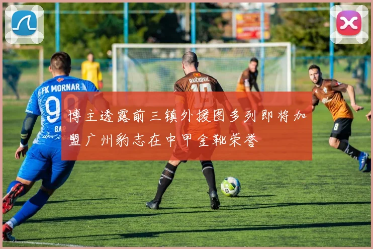 博主透露前三镇外援图多列即将加盟广州豹志在中甲金靴荣誉