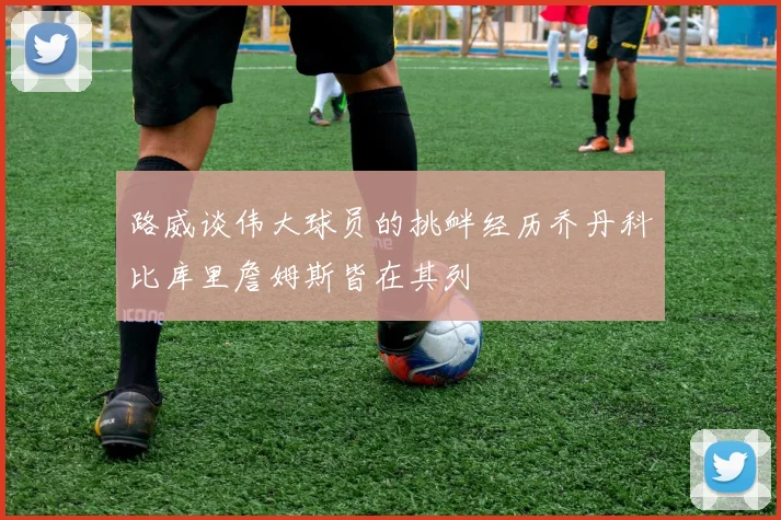路威谈伟大球员的挑衅经历乔丹科比库里詹姆斯皆在其列