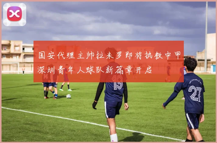 国安代理主帅拉米罗即将执教中甲深圳青年人球队新篇章开启