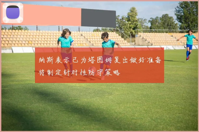纳斯表示已为塔图姆复出做好准备将制定针对性防守策略
