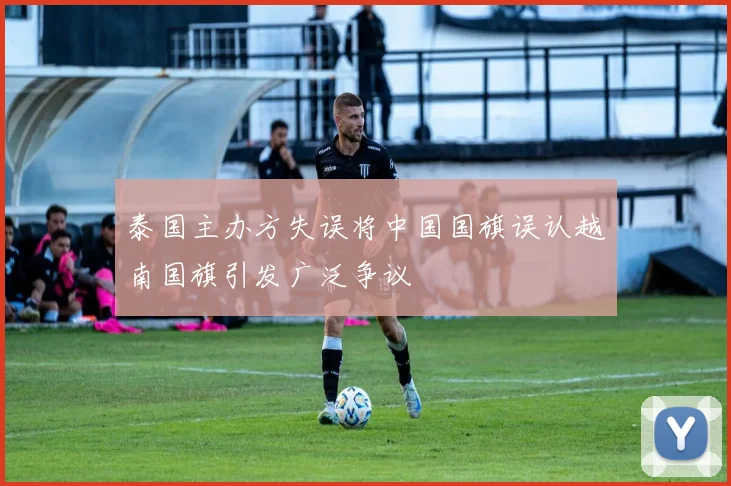 泰国主办方失误将中国国旗误认越南国旗引发广泛争议