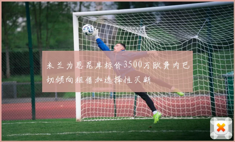 米兰为恩昆库标价3500万欧费内巴切倾向租借加选择性买断