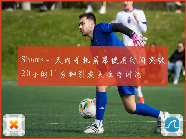 Shams一天内手机屏幕使用时间突破20小时11分钟引发关注与讨论