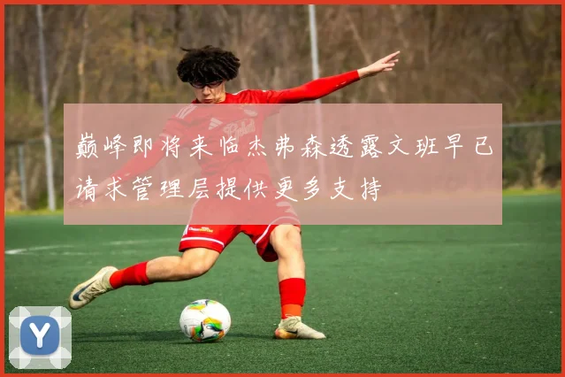 巅峰即将来临杰弗森透露文班早已请求管理层提供更多支持