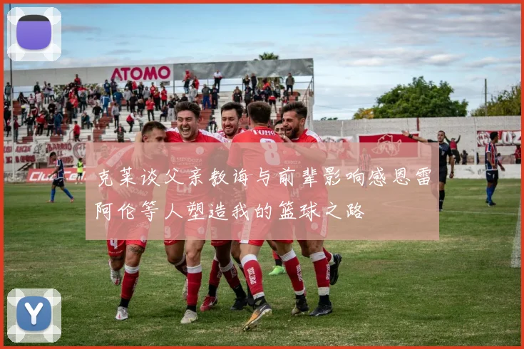 克莱谈父亲教诲与前辈影响感恩雷阿伦等人塑造我的篮球之路