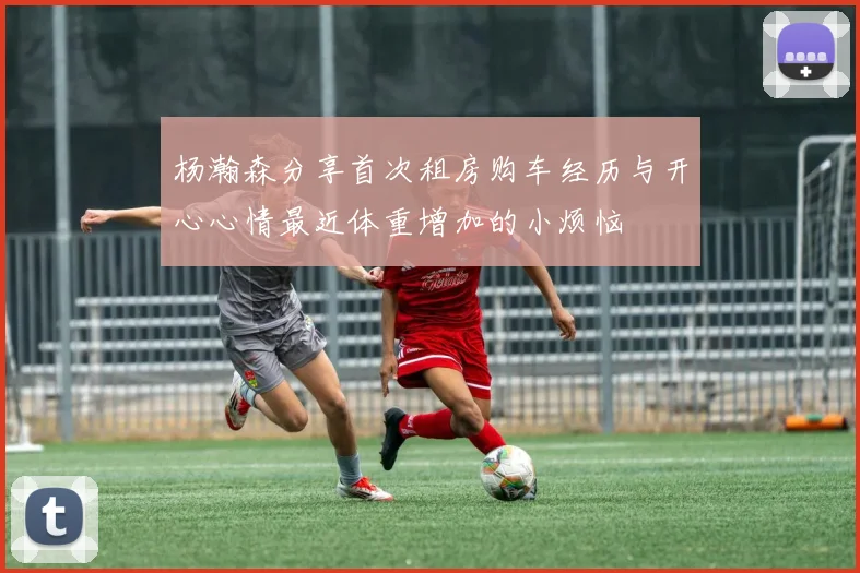 杨瀚森分享首次租房购车经历与开心心情最近体重增加的小烦恼