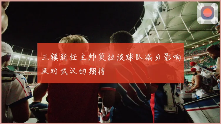 三镇新任主帅莫拉谈球队减分影响及对武汉的期待