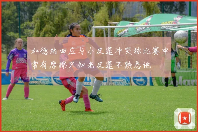 加德纳回应与小皮蓬冲突称比赛中常有摩擦只知老皮蓬不熟悉他