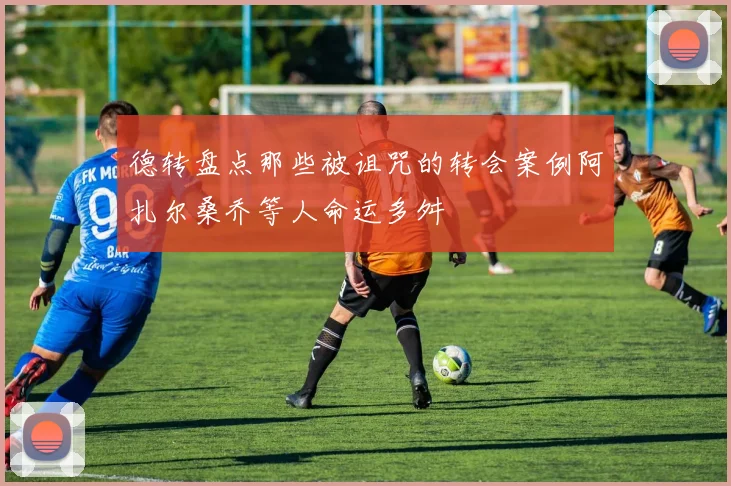 德转盘点那些被诅咒的转会案例阿扎尔桑乔等人命运多舛