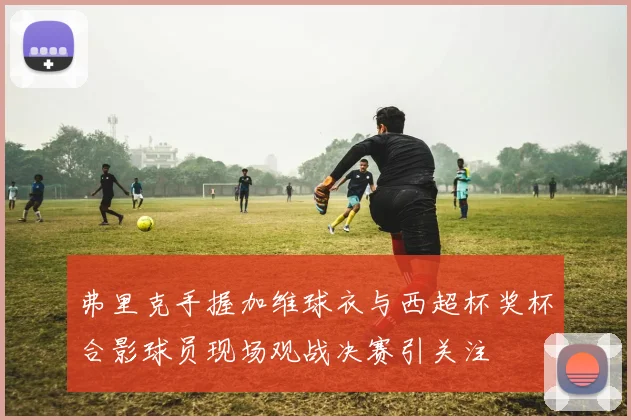 弗里克手握加维球衣与西超杯奖杯合影球员现场观战决赛引关注