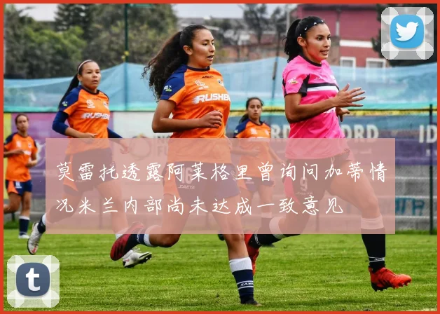 莫雷托透露阿莱格里曾询问加蒂情况米兰内部尚未达成一致意见