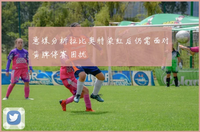 意媒分析拉比奥特染红后仍需面对黄牌停赛困扰