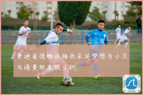 费迪南德畅谈梅西采访梦想与小贝沟通曼联表现分析