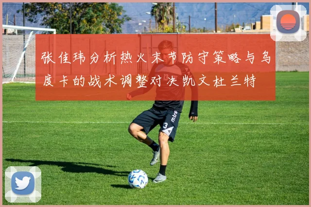 张佳玮分析热火末节防守策略与乌度卡的战术调整对决凯文杜兰特