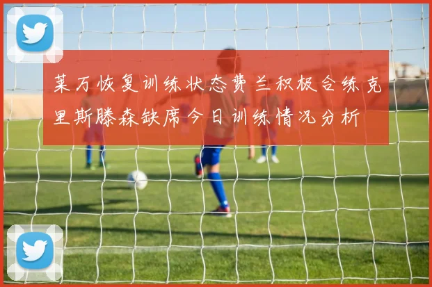 莱万恢复训练状态费兰积极合练克里斯滕森缺席今日训练情况分析