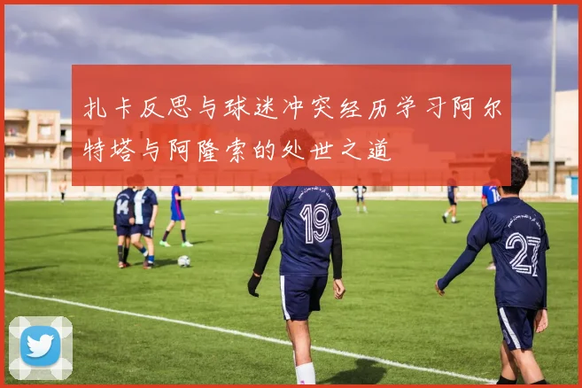 扎卡反思与球迷冲突经历学习阿尔特塔与阿隆索的处世之道